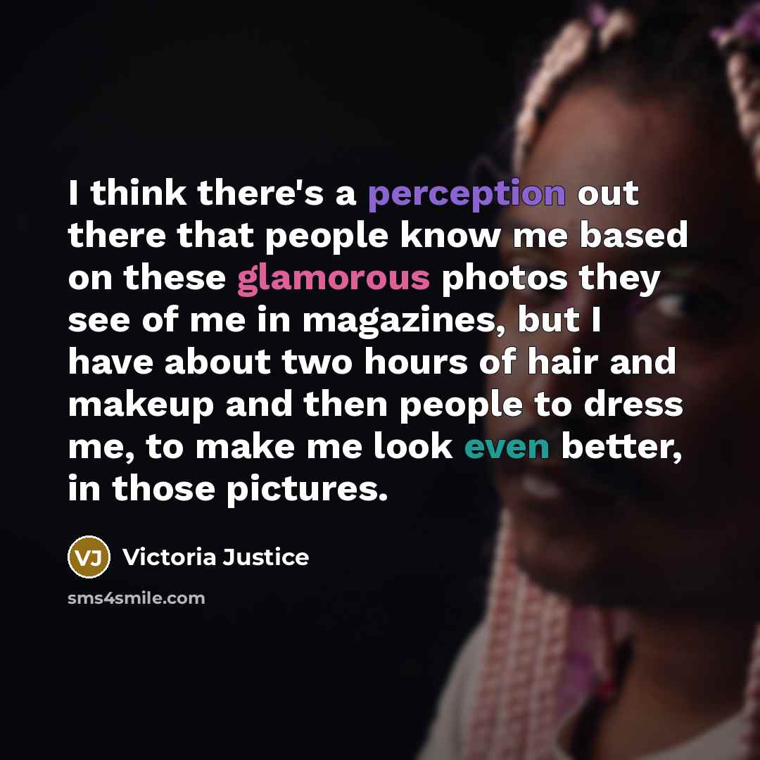“I think there's a perception out there that people know me based on these glamorous photos they see of me in magazines, but I have about two hours of hair and makeup and then people to dress me, to make me look even better, in those pictures.” quote by Victoria Justice
