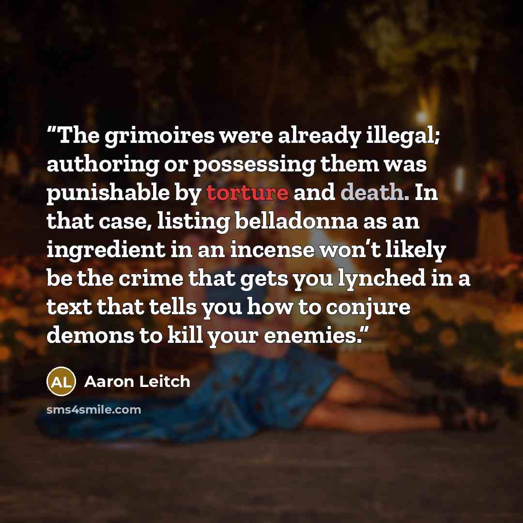 “The grimoires were already illegal; authoring or possessing them was punishable by torture and death. In that case, listing belladonna as an ingredient in an incense won’t likely be the crime that gets you lynched in a text that tells you how to conjure demons to kill your enemies.” quote by Aaron Leitch