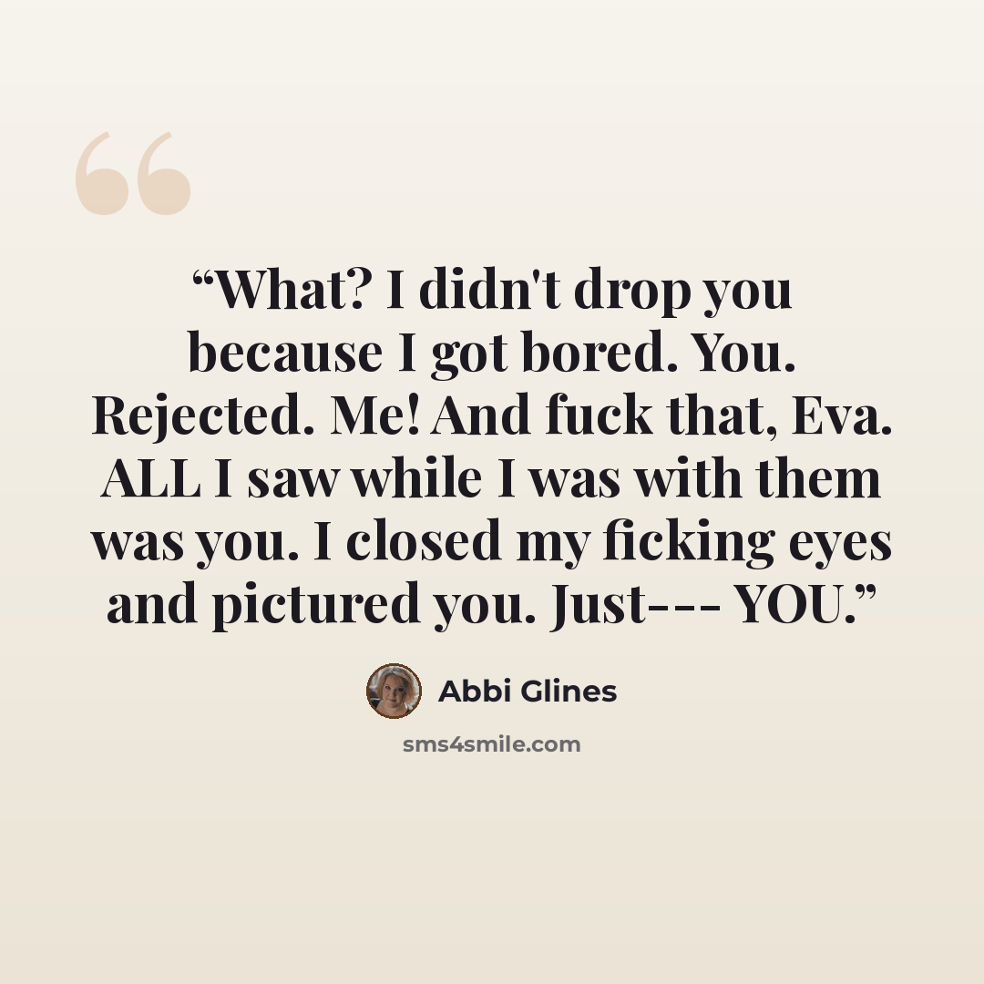 “What? I didn't drop you because I got bored. You. Rejected. Me! And fuck that, Eva. ALL I saw while I was with them was you. I closed my ficking eyes and pictured you. Just--- YOU.” quote by Abbi Glines