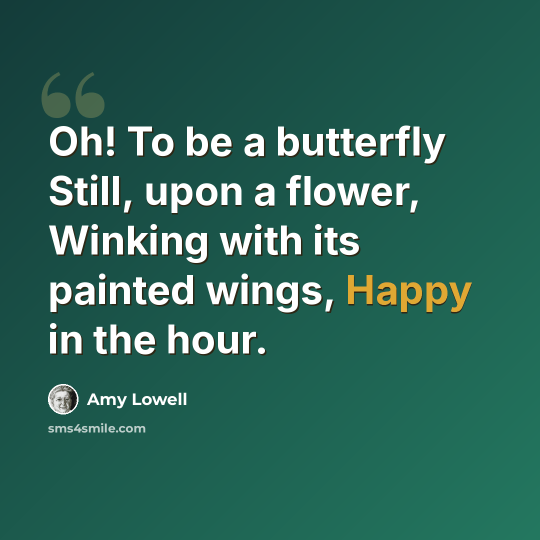 “Oh! To be a butterfly Still, upon a flower, Winking with its painted wings, Happy in the hour.” quote by Amy Lowell