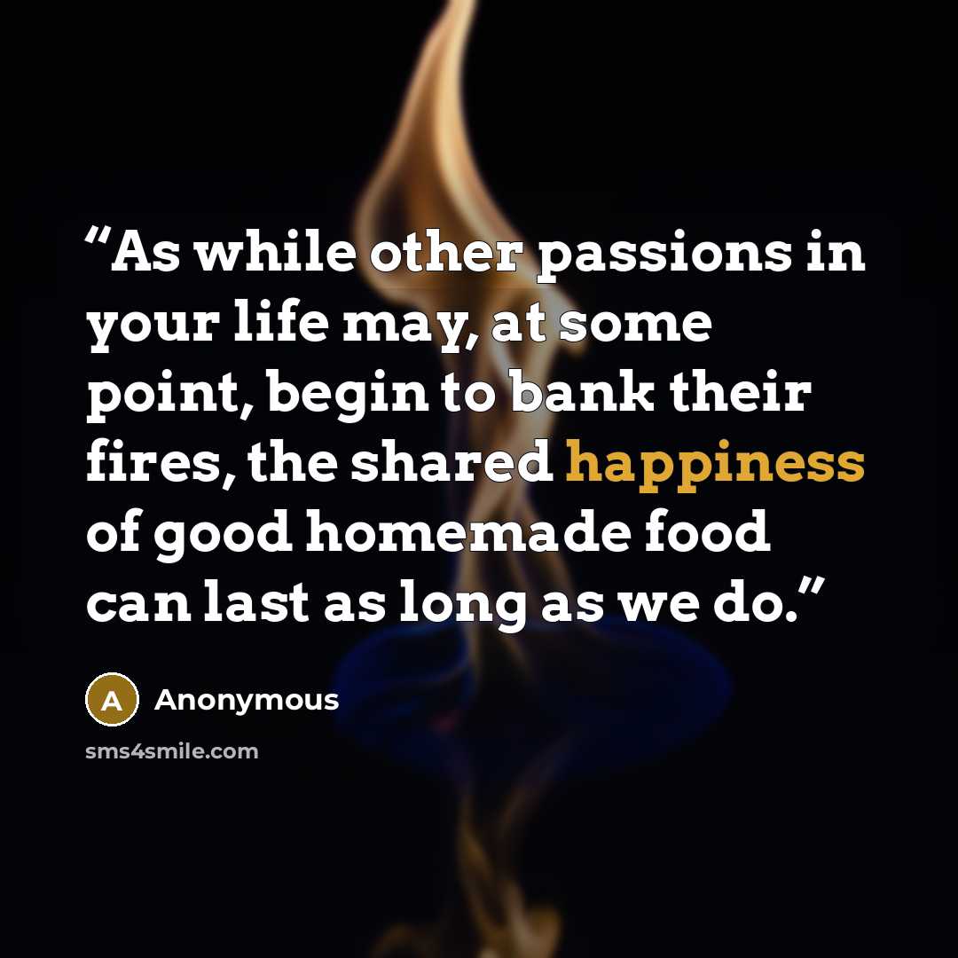 “As while other passions in your life may, at some point, begin to bank their fires, the shared happiness of good homemade food can last as long as we do.” quote by Anonymous