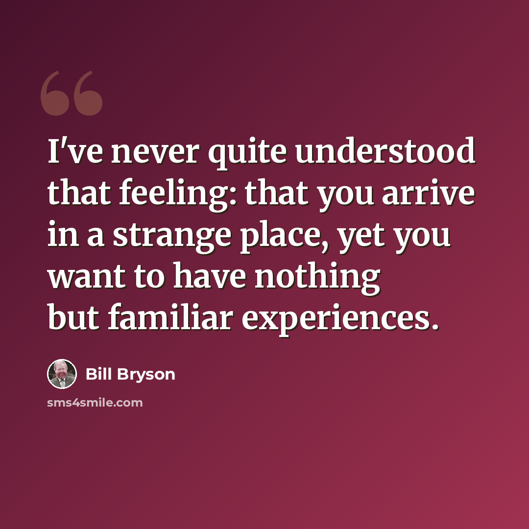 “I've never quite understood that feeling: that you arrive in a strange place, yet you want to have nothing but familiar experiences.” quote by Bill Bryson