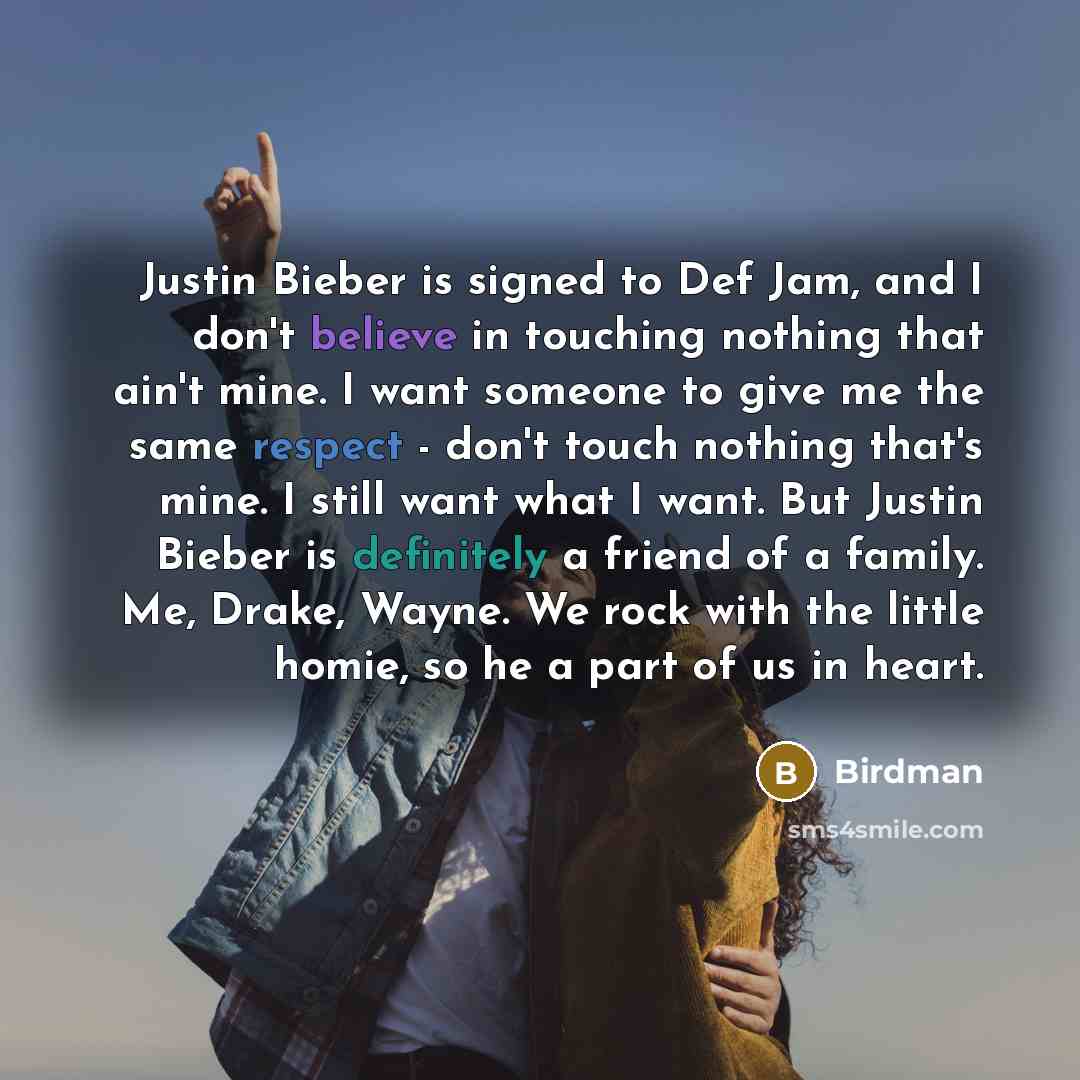 “Justin Bieber is signed to Def Jam, and I don't believe in touching nothing that ain't mine. I want someone to give me the same respect - don't touch nothing that's mine. I still want what I want. But Justin Bieber is definitely a friend of a family. Me, Drake, Wayne. We rock with the little…” quote by Birdman