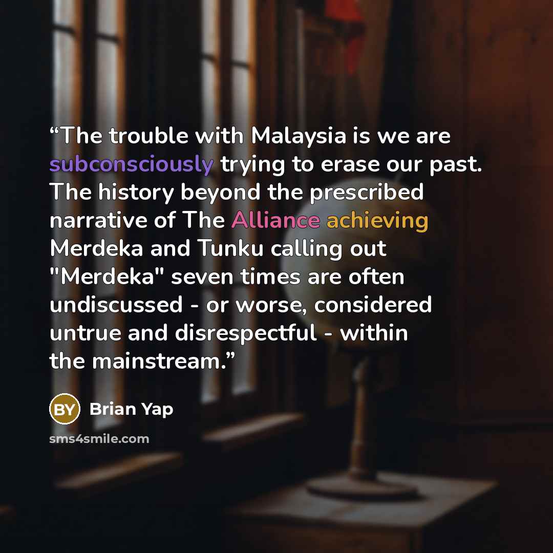 “The trouble with Malaysia is we are subconsciously trying to erase our past. The history beyond the prescribed narrative of The Alliance achieving Merdeka and Tunku calling out "Merdeka" seven times are often undiscussed - or worse, considered untrue and disrespectful - within the mainstream.” quote by Brian Yap