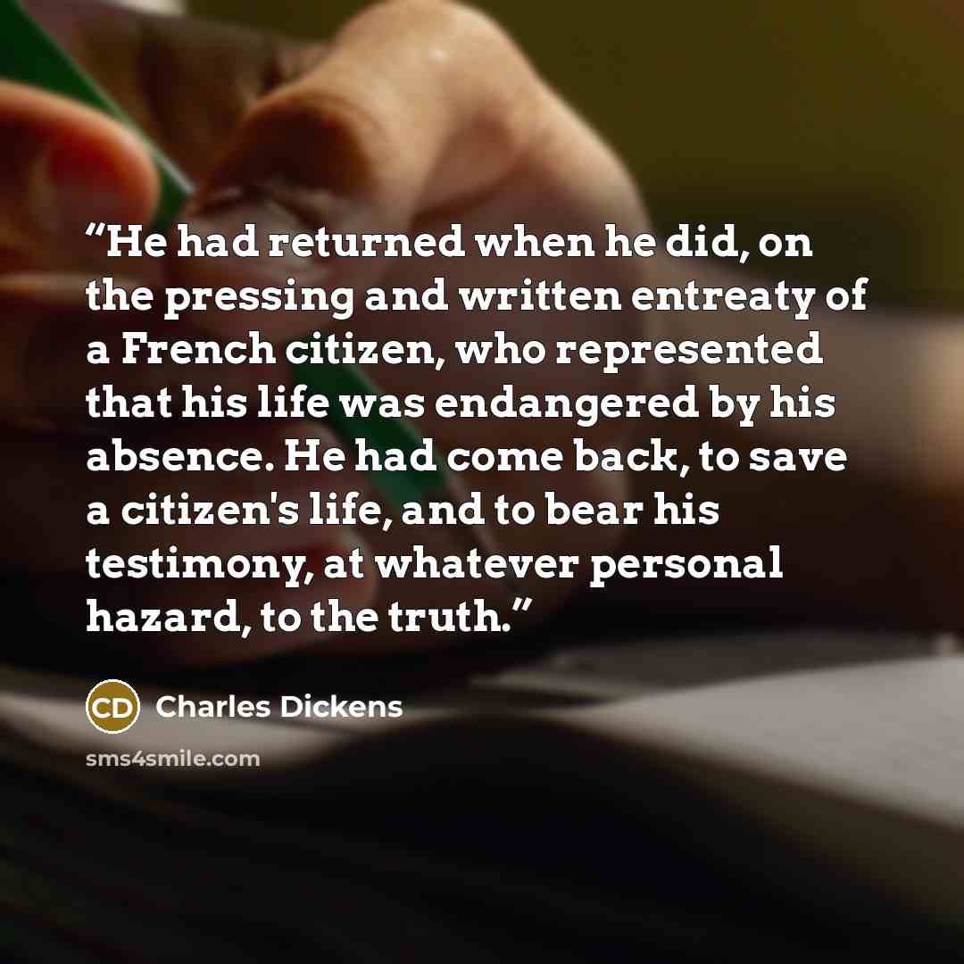 “He had returned when he did, on the pressing and written entreaty of a French citizen, who represented that his life was endangered by his absence. He had come back, to save a citizen's life, and to bear his testimony, at whatever personal hazard, to the truth.” quote by Charles Dickens
