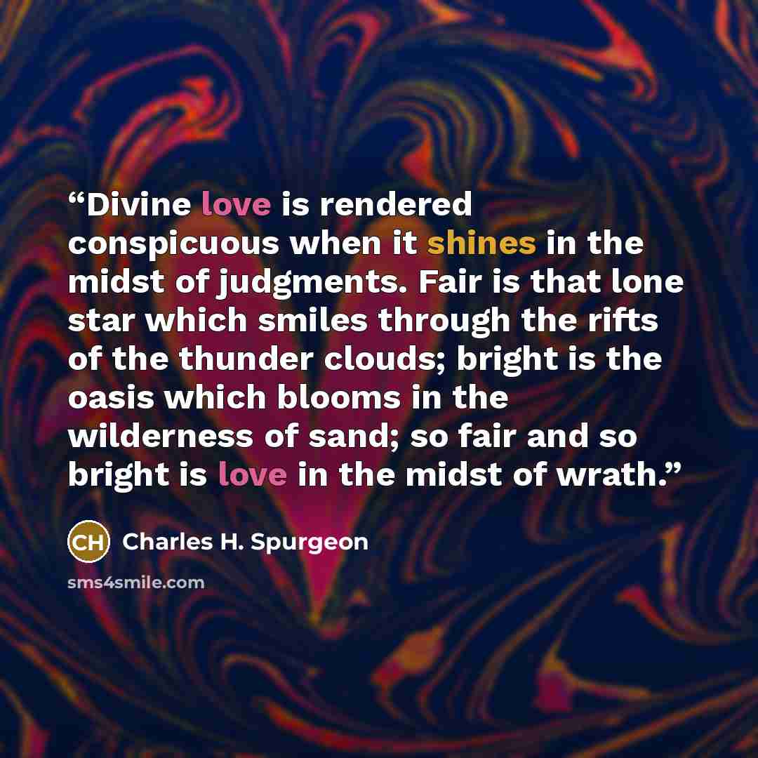 “Divine love is rendered conspicuous when it shines in the midst of judgments. Fair is that lone star which smiles through the rifts of the thunder clouds; bright is the oasis which blooms in the wilderness of sand; so fair and so bright is love in the midst of wrath.” quote by Charles H. Spurgeon