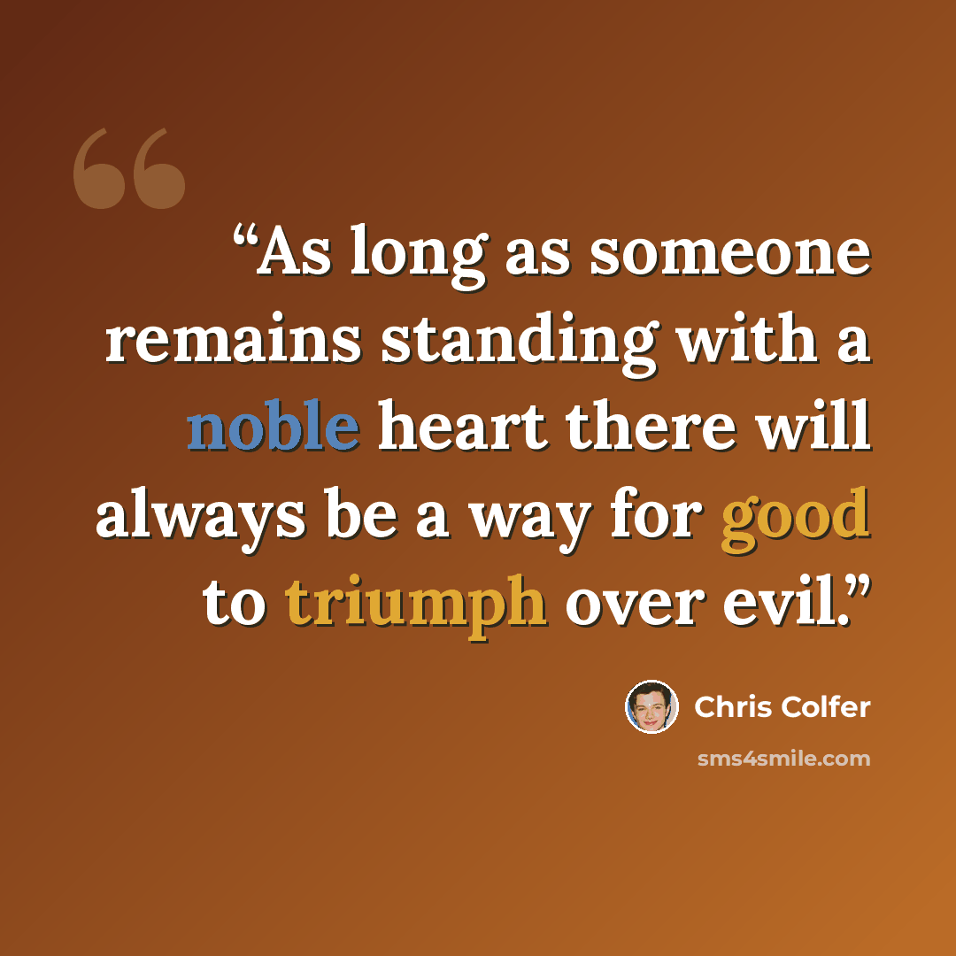 “As long as someone remains standing with a noble heart there will always be a way for good to triumph over evil.” quote by Chris Colfer