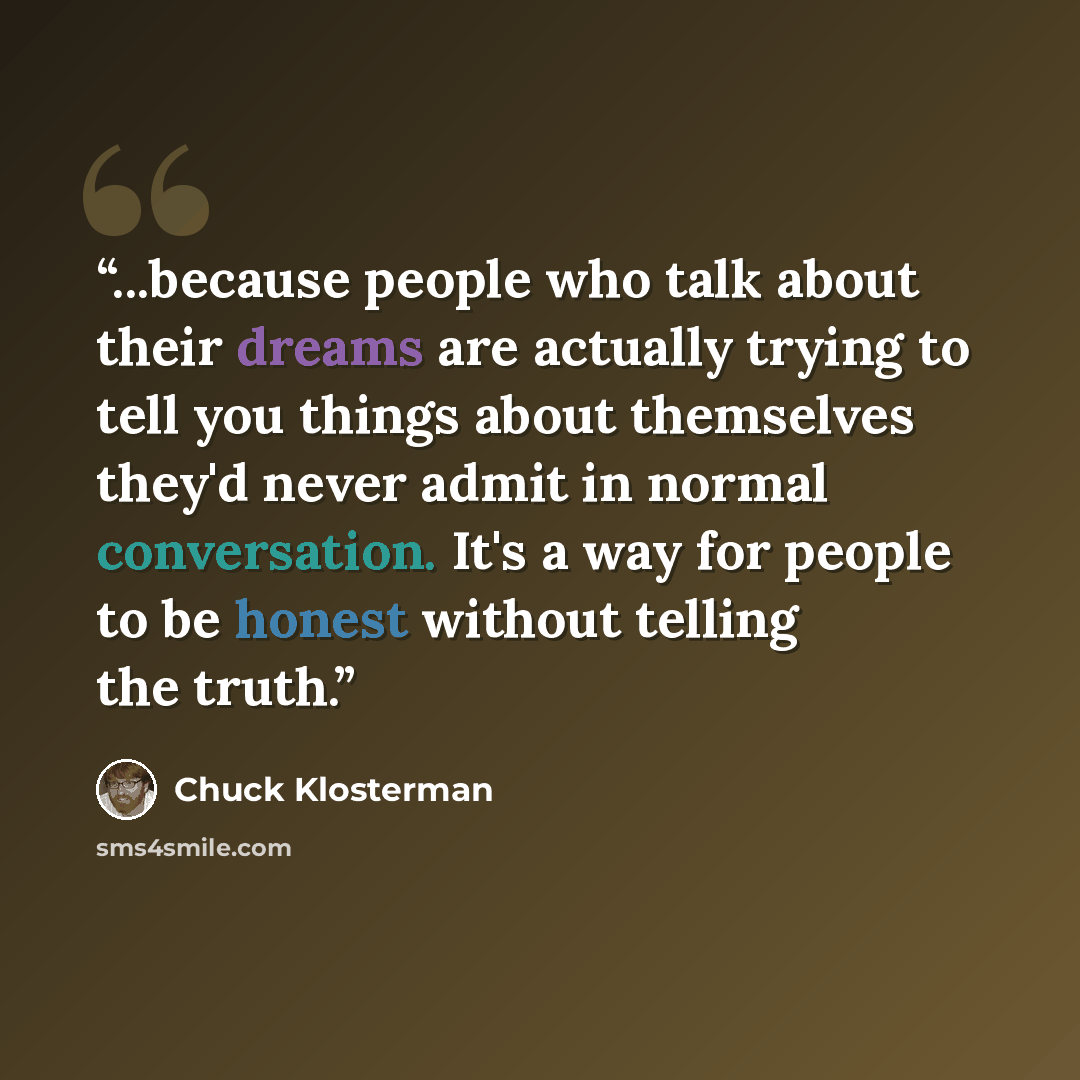 “...because people who talk about their dreams are actually trying to tell you things about themselves they'd never admit in normal conversation. It's a way for people to be honest without telling the truth.” quote by Chuck Klosterman