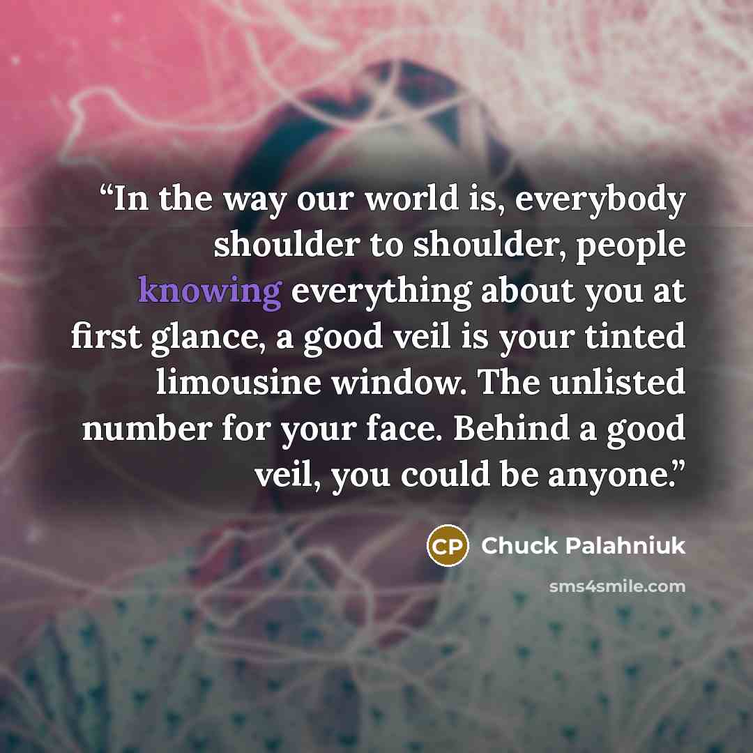 “In the way our world is, everybody shoulder to shoulder, people knowing everything about you at first glance, a good veil is your tinted limousine window. The unlisted number for your face. Behind a good veil, you could be anyone.” quote by Chuck Palahniuk