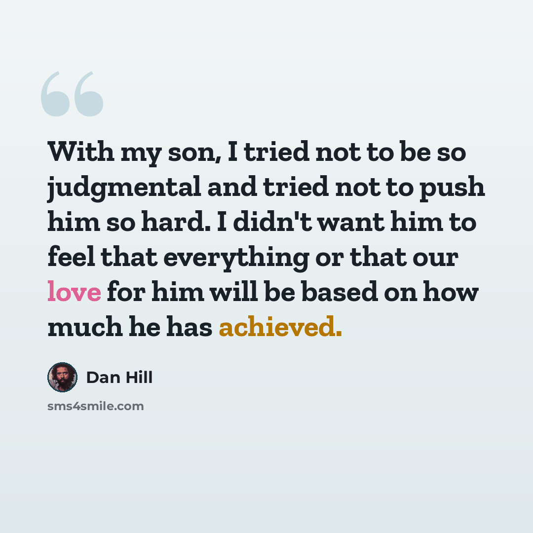 “With my son, I tried not to be so judgmental and tried not to push him so hard. I didn't want him to feel that everything or that our love for him will be based on how much he has achieved.” quote by Dan Hill