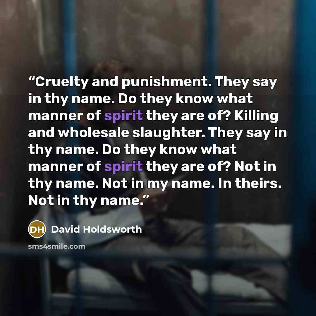 “Cruelty and punishment. They say in thy name. Do they know what manner of spirit they are of? Killing and wholesale slaughter. They say in thy name. Do they know what manner of spirit they are of? Not in thy name. Not in my name. In theirs. Not in thy name.” quote by David Holdsworth