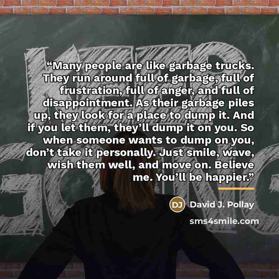“Many people are like garbage trucks. They run around full of garbage, full of frustration, full of anger, and full of disappointment. As their garbage piles up, they look for a place to dump it. And if you let them, they’ll dump it on you. So when someone wants to dump on you, don’t take it…” quote by David J. Pollay