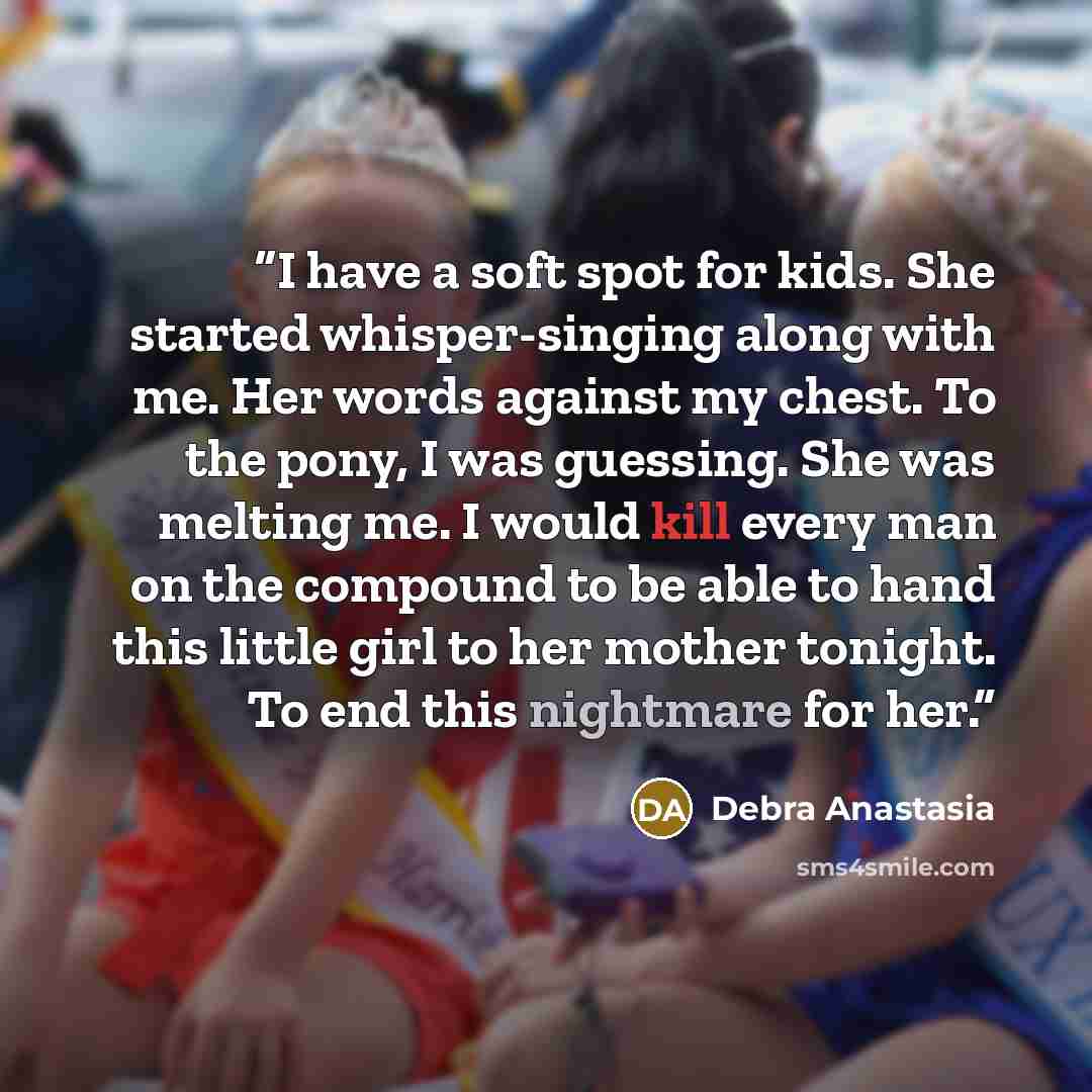 “I have a soft spot for kids. She started whisper-singing along with me. Her words against my chest. To the pony, I was guessing. She was melting me. I would kill every man on the compound to be able to hand this little girl to her mother tonight. To end this nightmare for her.” quote by Debra Anastasia