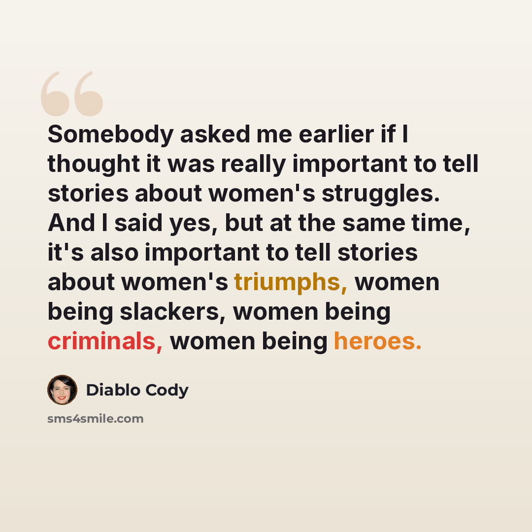 “Somebody asked me earlier if I thought it was really important to tell stories about women's struggles. And I said yes, but at the same time, it's also important to tell stories about women's triumphs, women being slackers, women being criminals, women being heroes.” quote by Diablo Cody