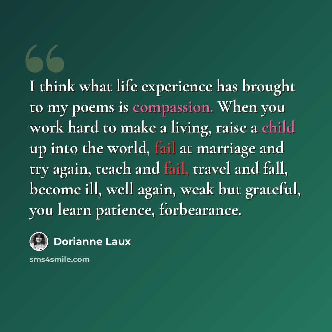 “I think what life experience has brought to my poems is compassion. When you work hard to make a living, raise a child up into the world, fail at marriage and try again, teach and fail, travel and fall, become ill, well again, weak but grateful, you learn patience, forbearance.” quote by Dorianne Laux