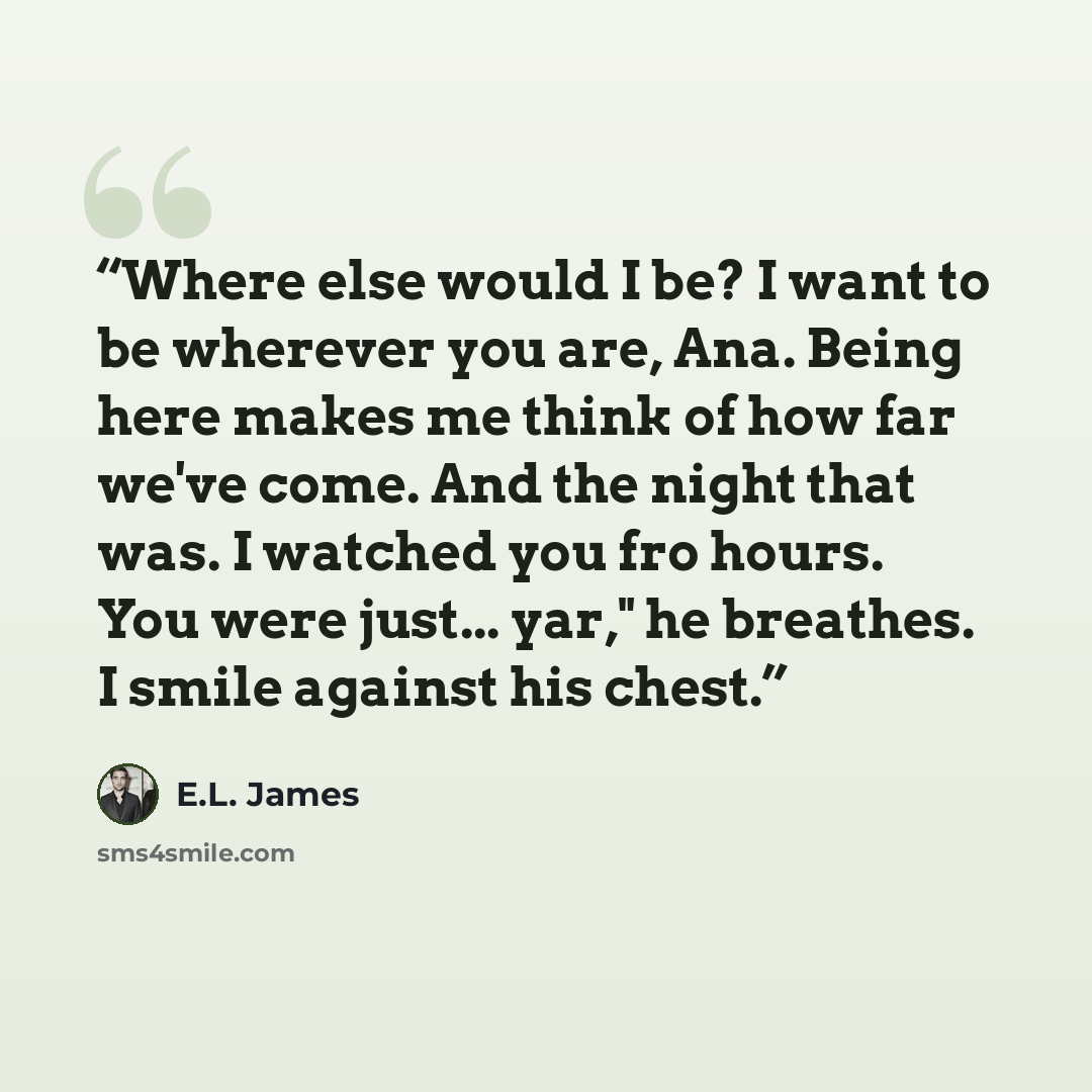 “Where else would I be? I want to be wherever you are, Ana. Being here makes me think of how far we've come. And the night that was. I watched you fro hours. You were just... yar," he breathes. I smile against his chest.” quote by E.L. James