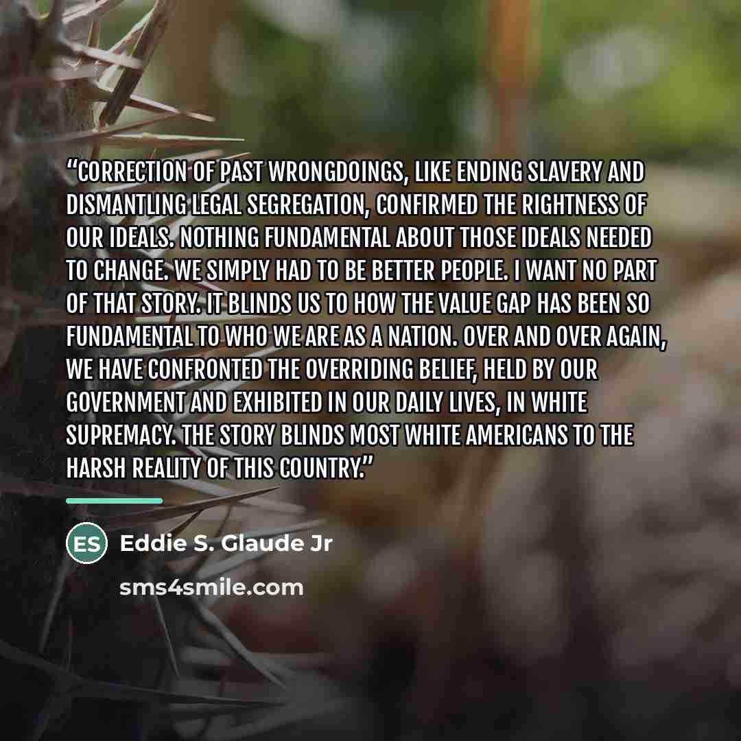 “Correction of past wrongdoings, like ending slavery and dismantling legal segregation, confirmed the rightness of our ideals. Nothing fundamental about those ideals needed to change. We simply had to be better people. I want no part of that story. It blinds us to how the value gap has been so…” quote by Eddie S. Glaude Jr