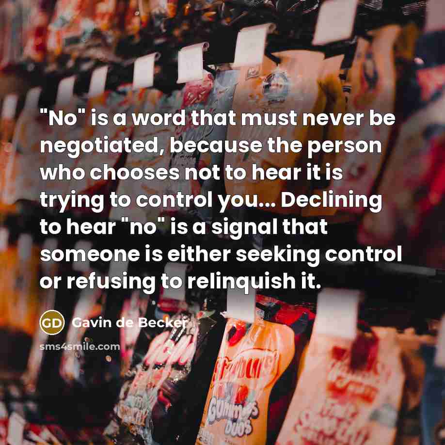 “"No" is a word that must never be negotiated, because the person who chooses not to hear it is trying to control you... Declining to hear "no" is a signal that someone is either seeking control or refusing to relinquish it.” quote by Gavin de Becker