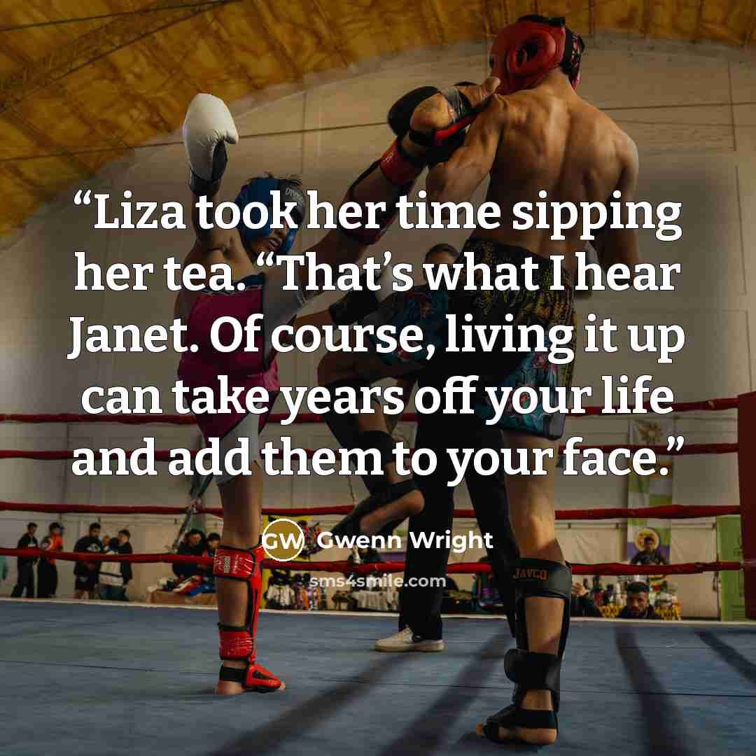 “Liza took her time sipping her tea. “That’s what I hear Janet. Of course, living it up can take years off your life and add them to your face.” quote by Gwenn Wright