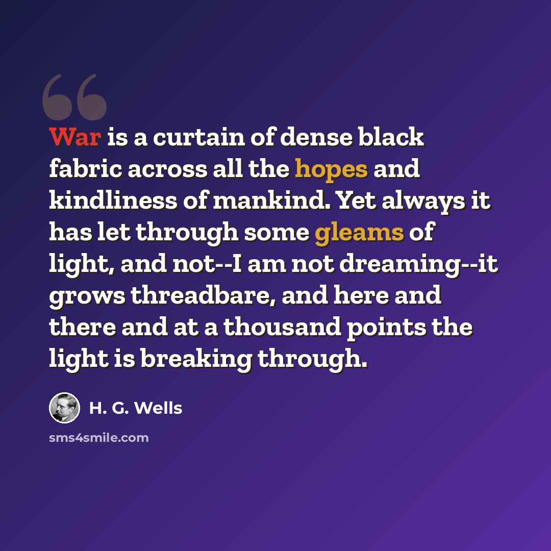 “War is a curtain of dense black fabric across all the hopes and kindliness of mankind. Yet always it has let through some gleams of light, and not--I am not dreaming--it grows threadbare, and here and there and at a thousand points the light is breaking through.” quote by H. G. Wells