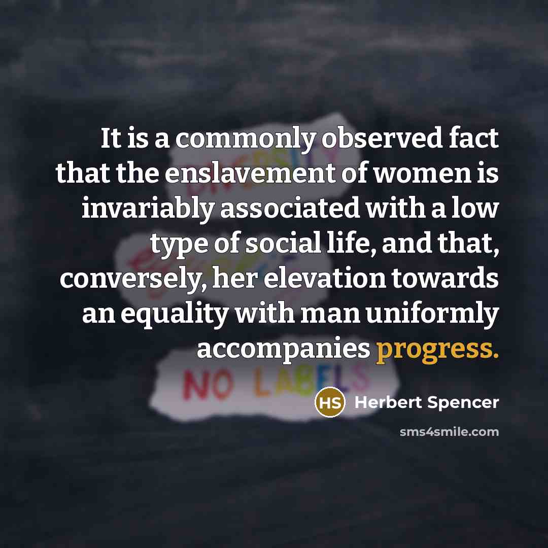 “It is a commonly observed fact that the enslavement of women is invariably associated with a low type of social life, and that, conversely, her elevation towards an equality with man uniformly accompanies progress.” quote by Herbert Spencer