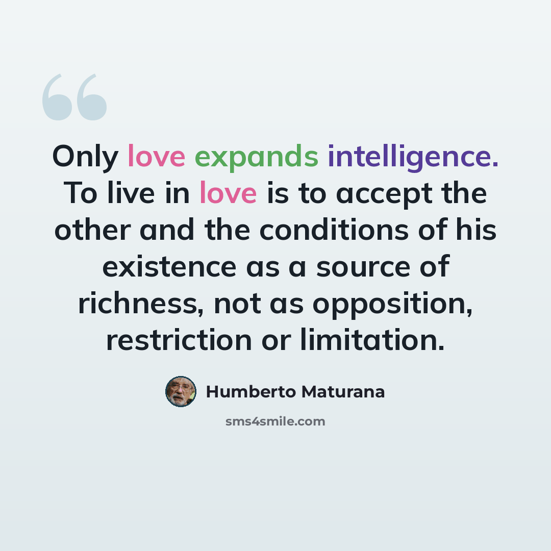 “Only love expands intelligence. To live in love is to accept the other and the conditions of his existence as a source of richness, not as opposition, restriction or limitation.” quote by Humberto Maturana