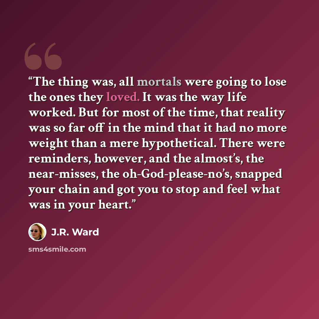 “The thing was, all mortals were going to lose the ones they loved. It was the way life worked. But for most of the time, that reality was so far off in the mind that it had no more weight than a mere hypothetical. There were reminders, however, and the almost’s, the near-misses, the…” quote by J.R. Ward