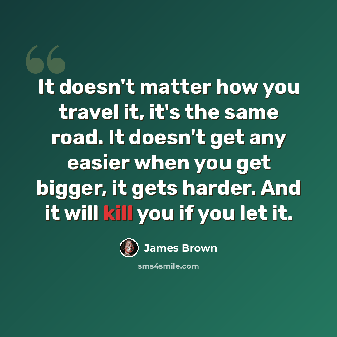 “It doesn't matter how you travel it, it's the same road. It doesn't get any easier when you get bigger, it gets harder. And it will kill you if you let it.” quote by James Brown