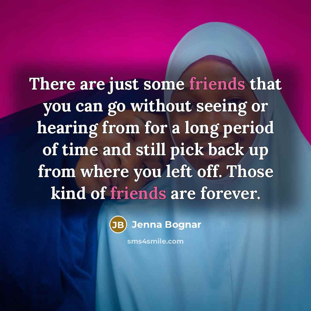 “There are just some friends that you can go without seeing or hearing from for a long period of time and still pick back up from where you left off. Those kind of friends are forever.” quote by Jenna Bognar