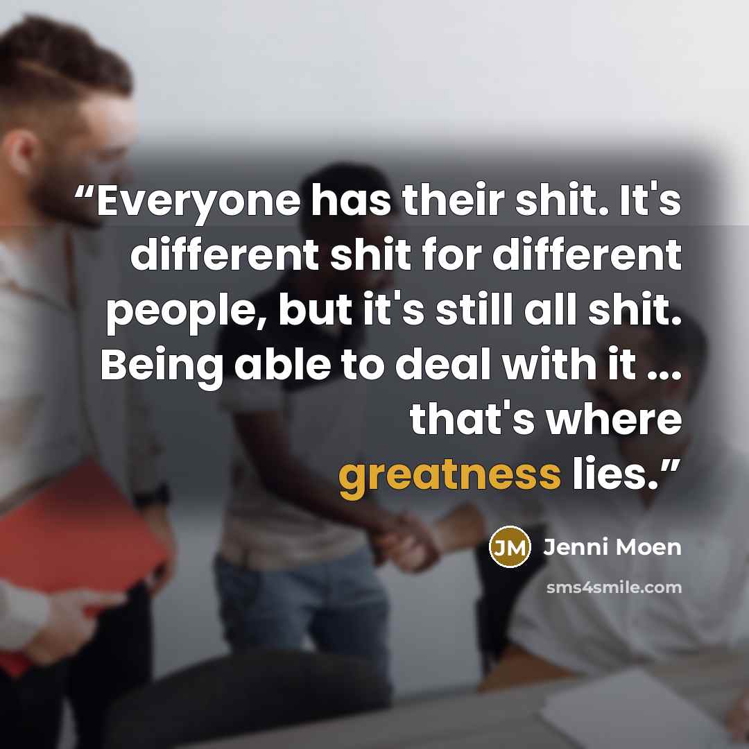 “Everyone has their shit. It's different shit for different people, but it's still all shit. Being able to deal with it ... that's where greatness lies.” quote by Jenni Moen