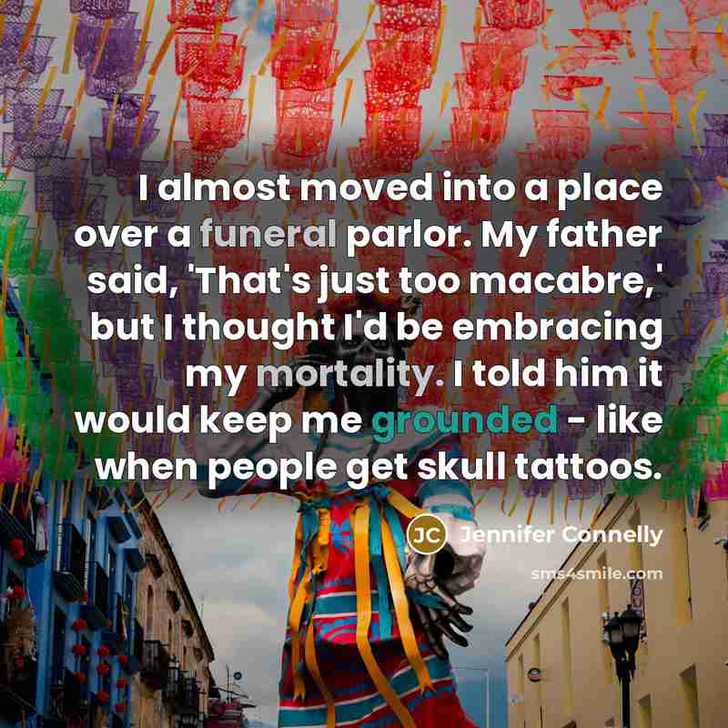 “I almost moved into a place over a funeral parlor. My father said, 'That's just too macabre,' but I thought I'd be embracing my mortality. I told him it would keep me grounded - like when people get skull tattoos.” quote by Jennifer Connelly