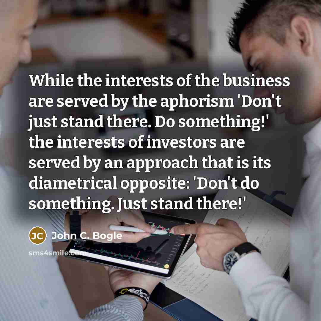 “While the interests of the business are served by the aphorism 'Don't just stand there. Do something!' the interests of investors are served by an approach that is its diametrical opposite: 'Don't do something. Just stand there!'” quote by John C. Bogle