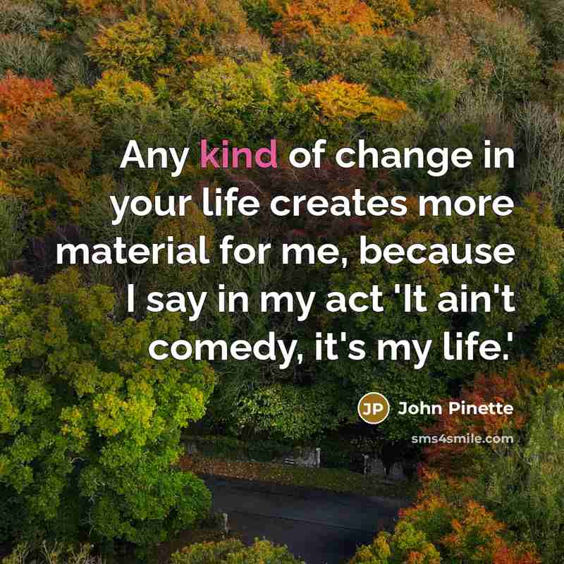 “Any kind of change in your life creates more material for me, because I say in my act 'It ain't comedy, it's my life.'” quote by John Pinette
