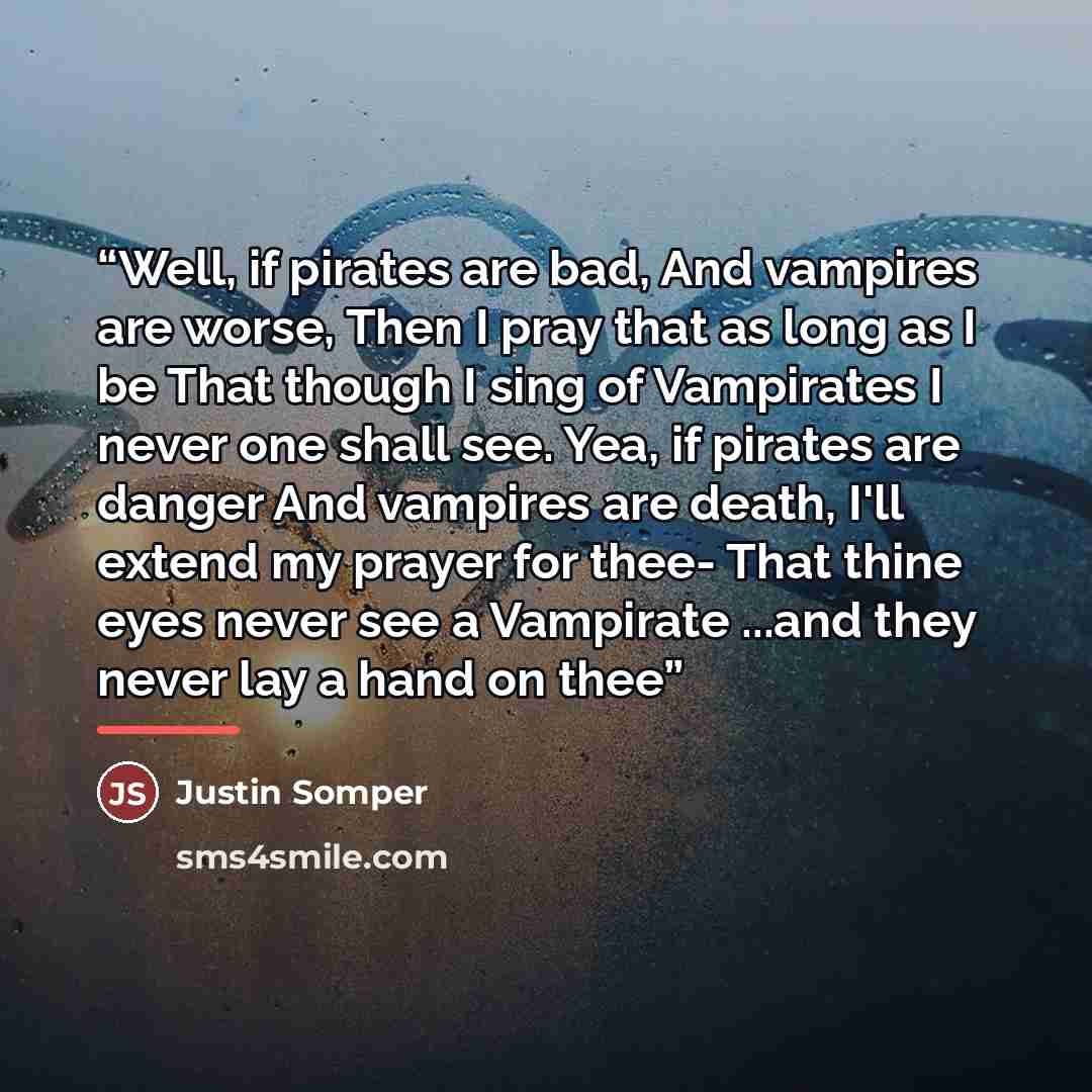 “Well, if pirates are bad, And vampires are worse, Then I pray that as long as I be That though I sing of Vampirates I never one shall see. Yea, if pirates are danger And vampires are death, I'll extend my prayer for thee- That thine eyes never see a Vampirate ...and they never lay a hand on thee” quote by Justin Somper