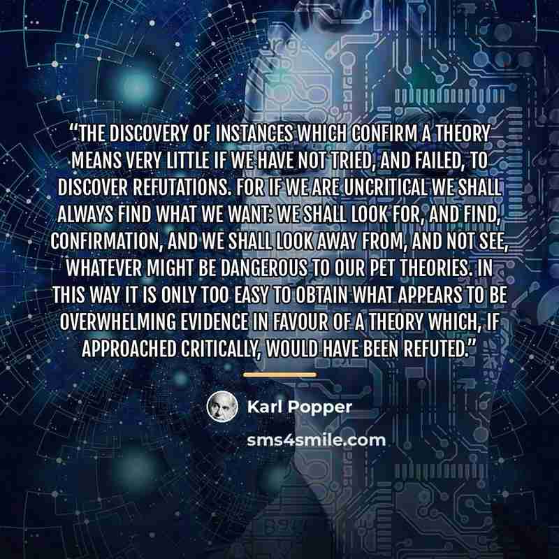 “The discovery of instances which confirm a theory means very little if we have not tried, and failed, to discover refutations. For if we are uncritical we shall always find what we want: we shall look for, and find, confirmation, and we shall look away from, and not see, whatever might be…” quote by Karl Popper