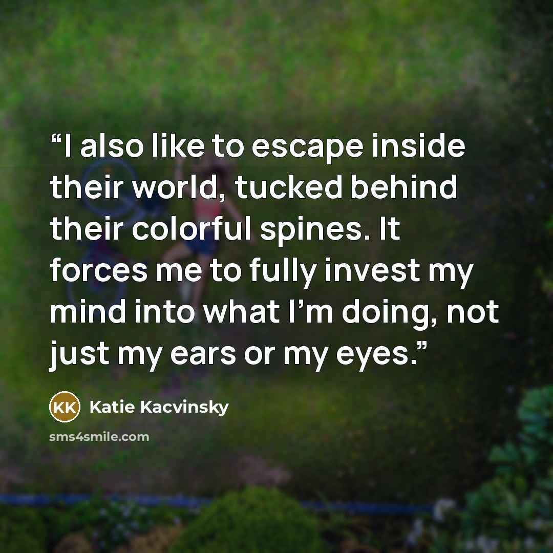 “I also like to escape inside their world, tucked behind their colorful spines. It forces me to fully invest my mind into what I'm doing, not just my ears or my eyes.” quote by Katie Kacvinsky