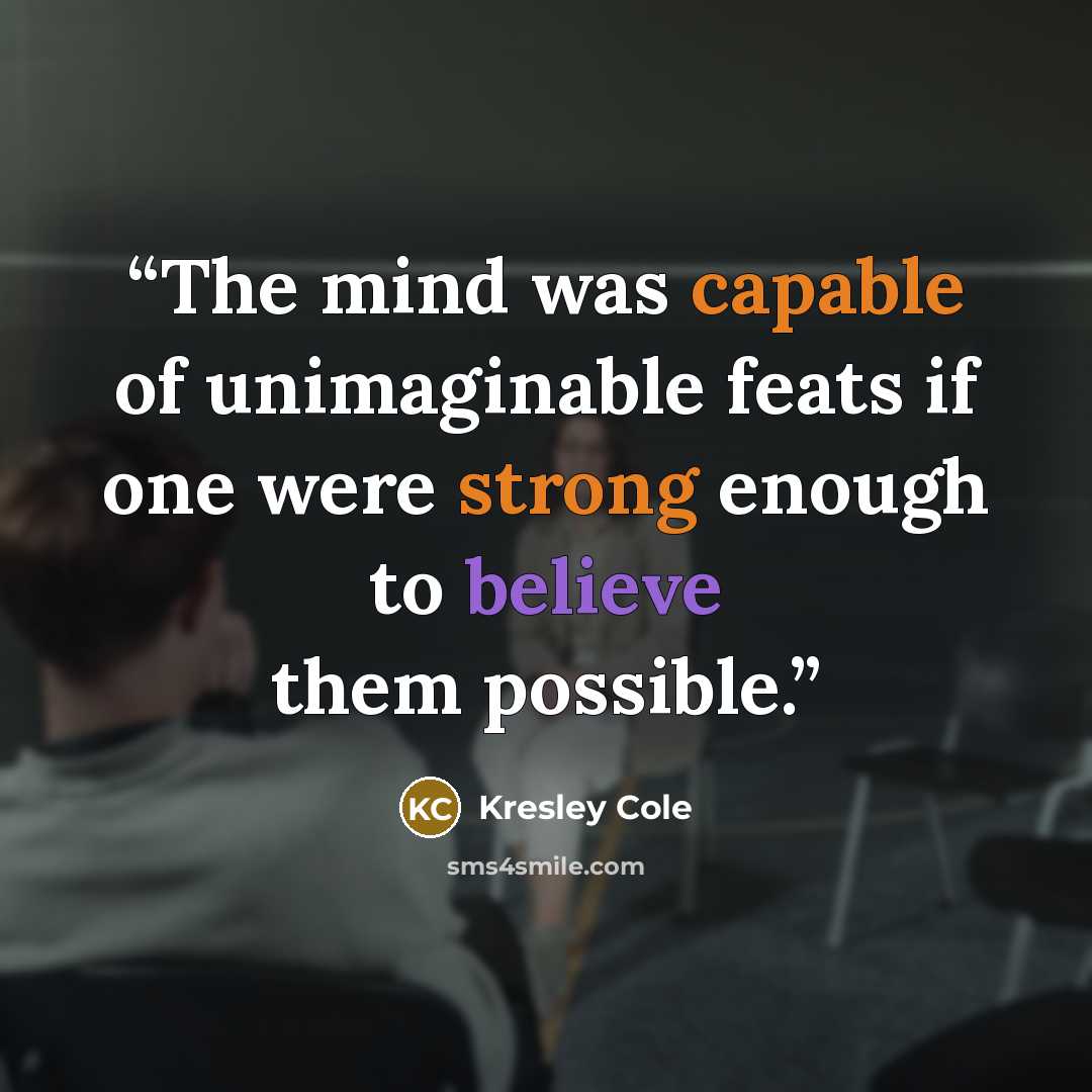 “The mind was capable of unimaginable feats if one were strong enough to believe them possible.” quote by Kresley Cole