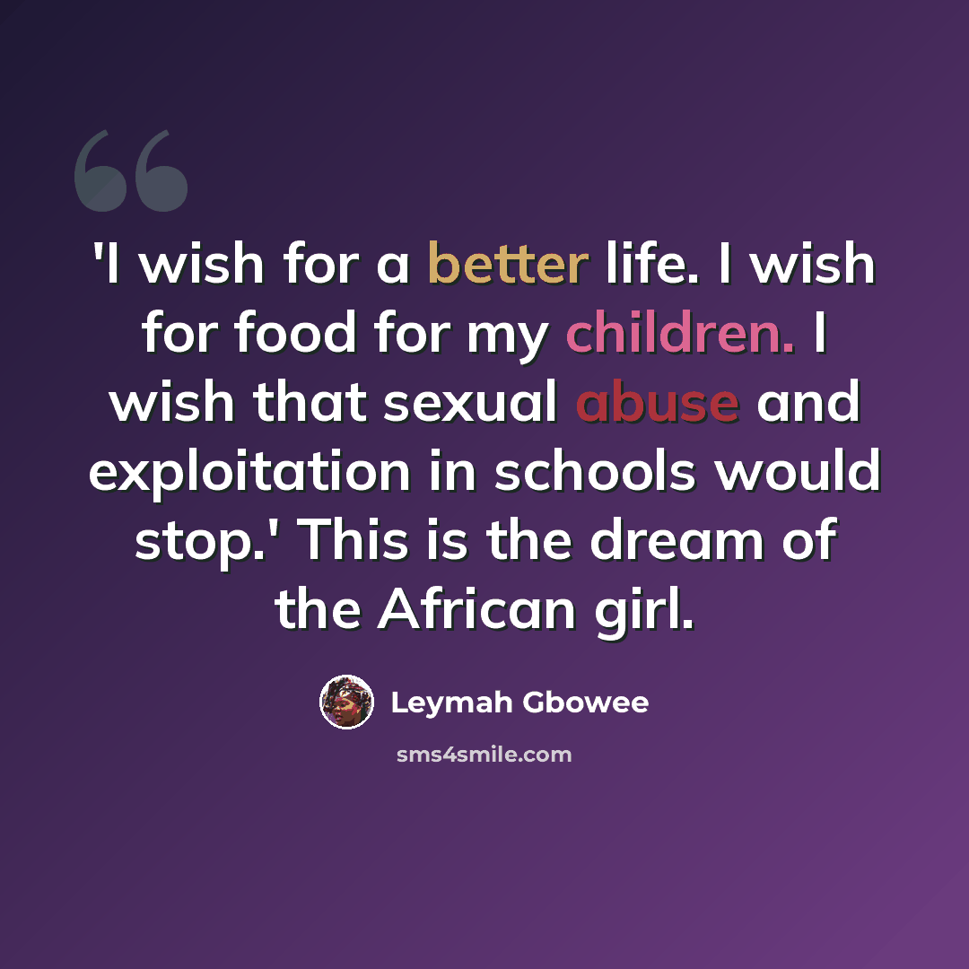 “'I wish for a better life. I wish for food for my children. I wish that sexual abuse and exploitation in schools would stop.' This is the dream of the African girl.” quote by Leymah Gbowee