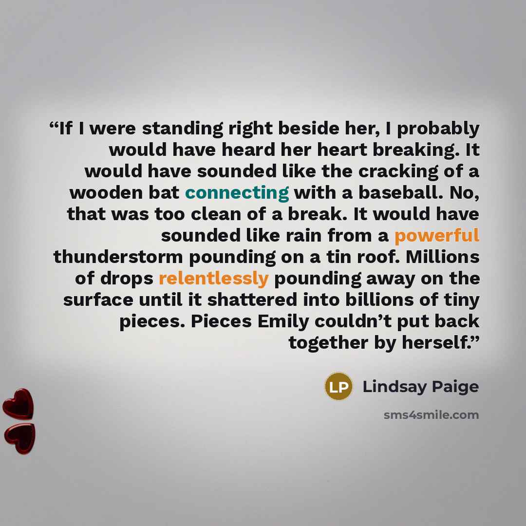 “If I were standing right beside her, I probably would have heard her heart breaking. It would have sounded like the cracking of a wooden bat connecting with a baseball. No, that was too clean of a break. It would have sounded like rain from a powerful thunderstorm pounding on a tin roof. Millions…” quote by Lindsay Paige