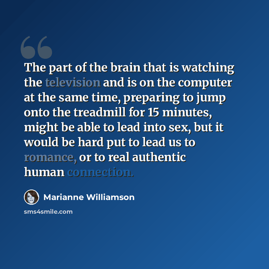 “The part of the brain that is watching the television and is on the computer at the same time, preparing to jump onto the treadmill for 15 minutes, might be able to lead into sex, but it would be hard put to lead us to romance, or to real authentic human connection.” quote by Marianne Williamson