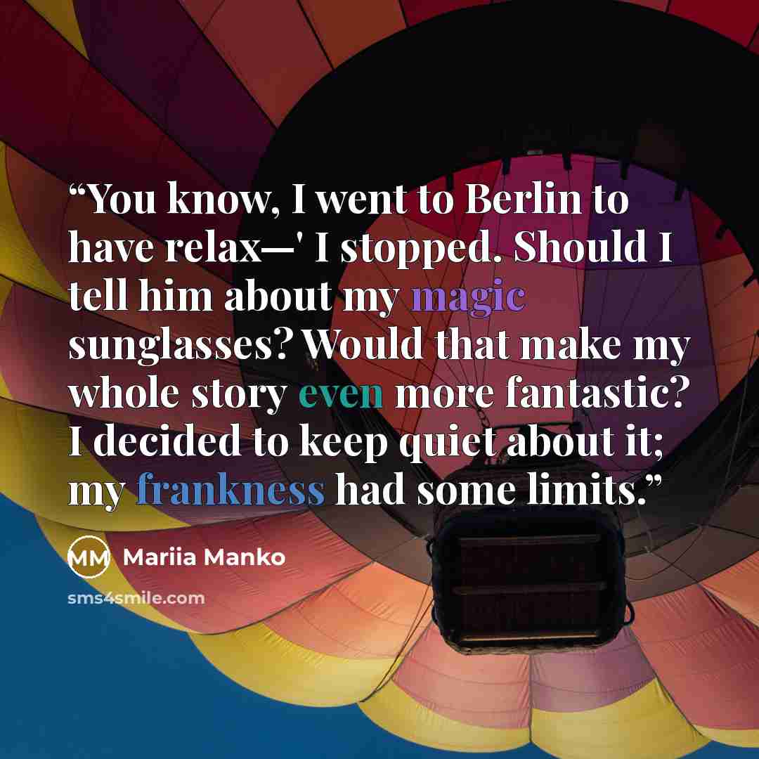 “You know, I went to Berlin to have relax—' I stopped. Should I tell him about my magic sunglasses? Would that make my whole story even more fantastic? I decided to keep quiet about it; my frankness had some limits.” quote by Mariia Manko