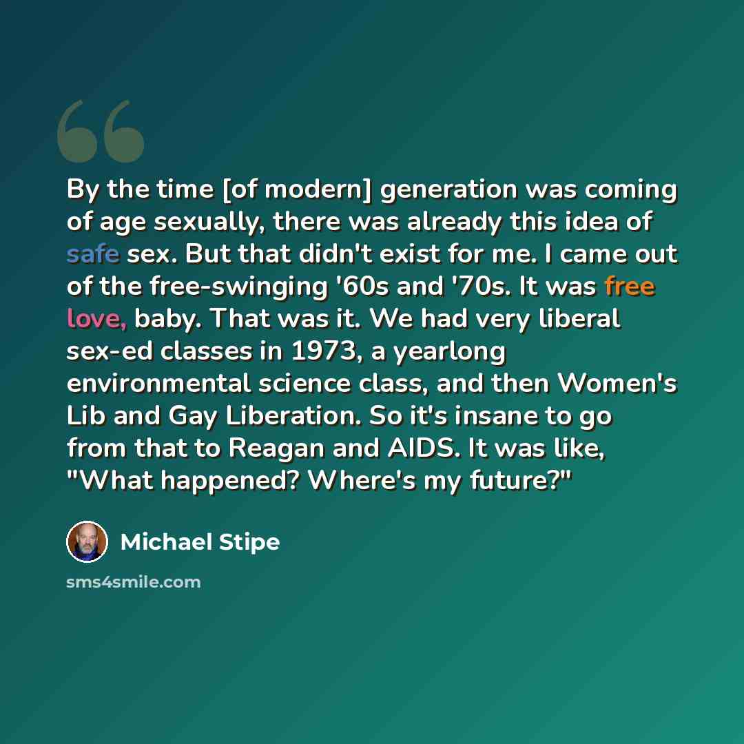 “By the time [of modern] generation was coming of age sexually, there was already this idea of safe sex. But that didn't exist for me. I came out of the free-swinging '60s and '70s. It was free love, baby. That was it. We had very liberal sex-ed classes in 1973, a yearlong environmental science…” quote by Michael Stipe