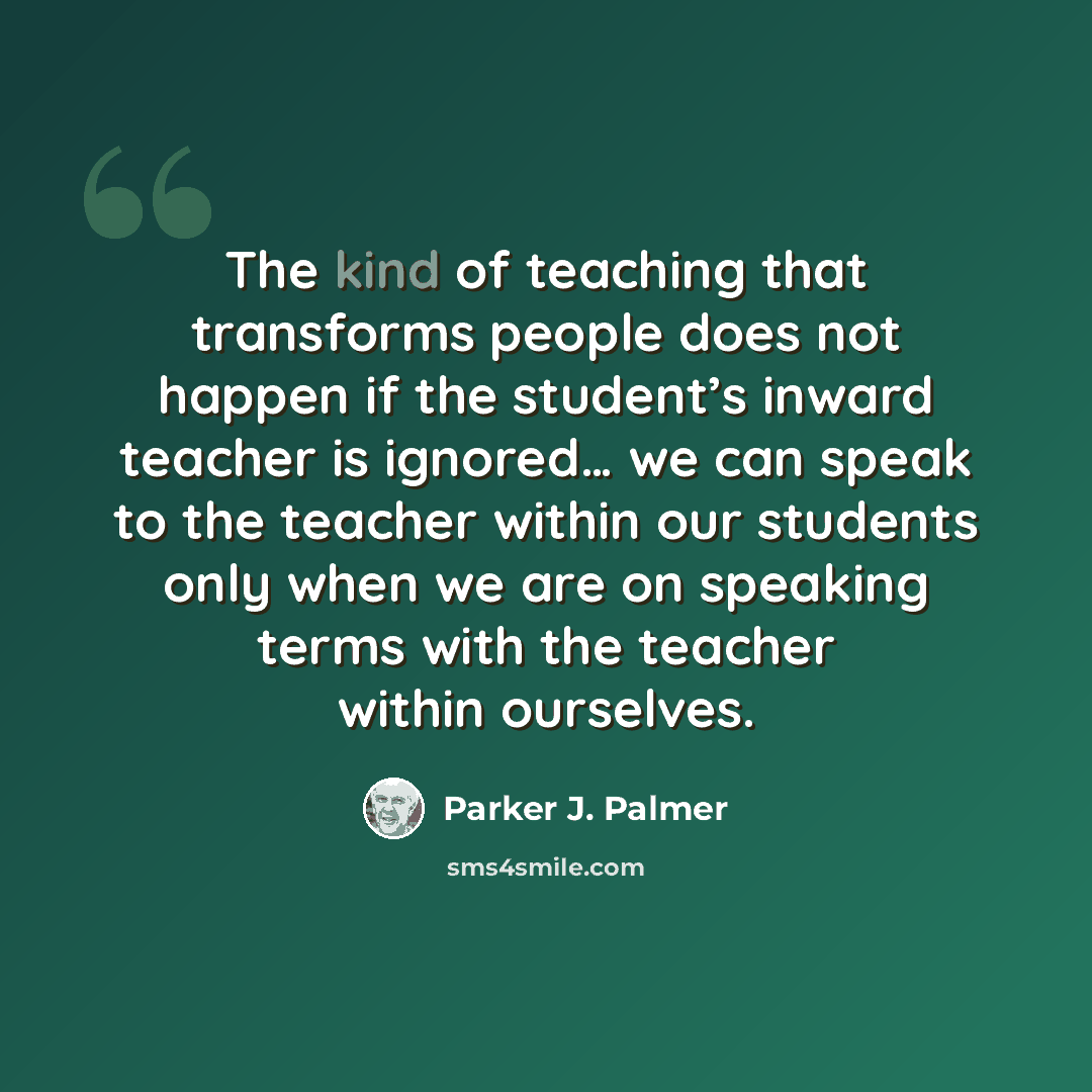 “The kind of teaching that transforms people does not happen if the student’s inward teacher is ignored… we can speak to the teacher within our students only when we are on speaking terms with the teacher within ourselves.” quote by Parker J. Palmer