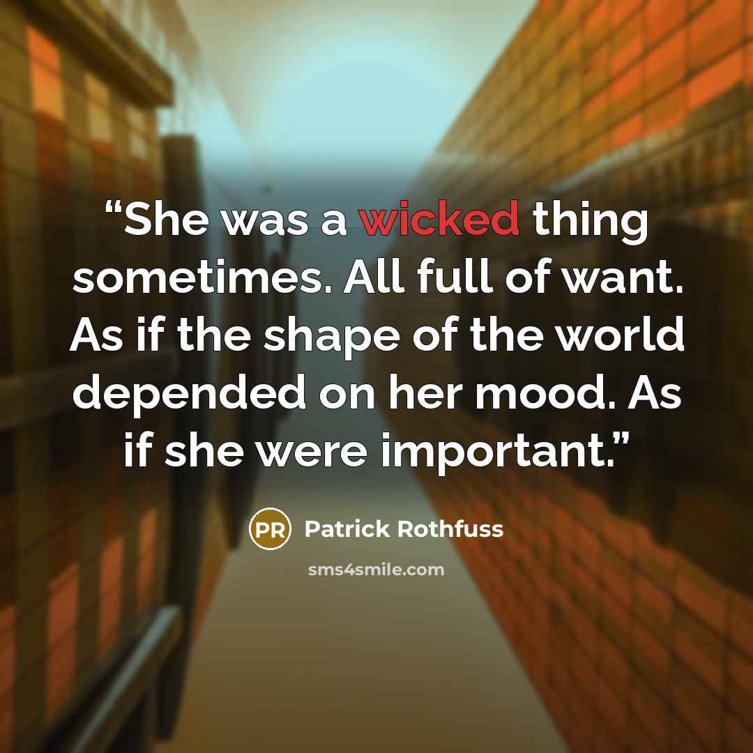 “She was a wicked thing sometimes. All full of want. As if the shape of the world depended on her mood. As if she were important.” quote by Patrick Rothfuss