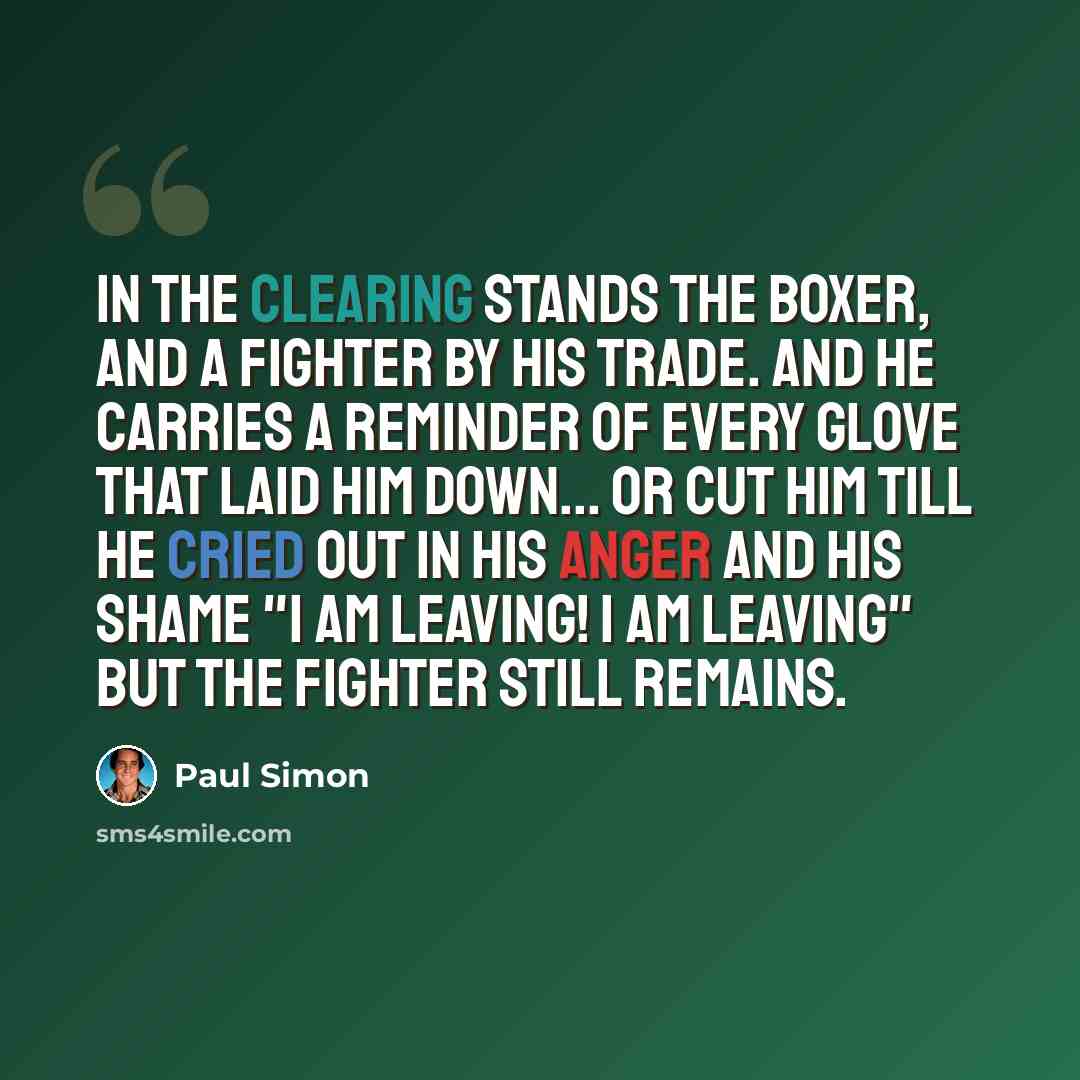 “In the clearing stands the boxer, and a fighter by his trade. And he carries a reminder of every glove that laid him down... or cut him till he cried out in his anger and his shame "I am leaving! I am leaving" but the fighter still remains.” quote by Paul Simon