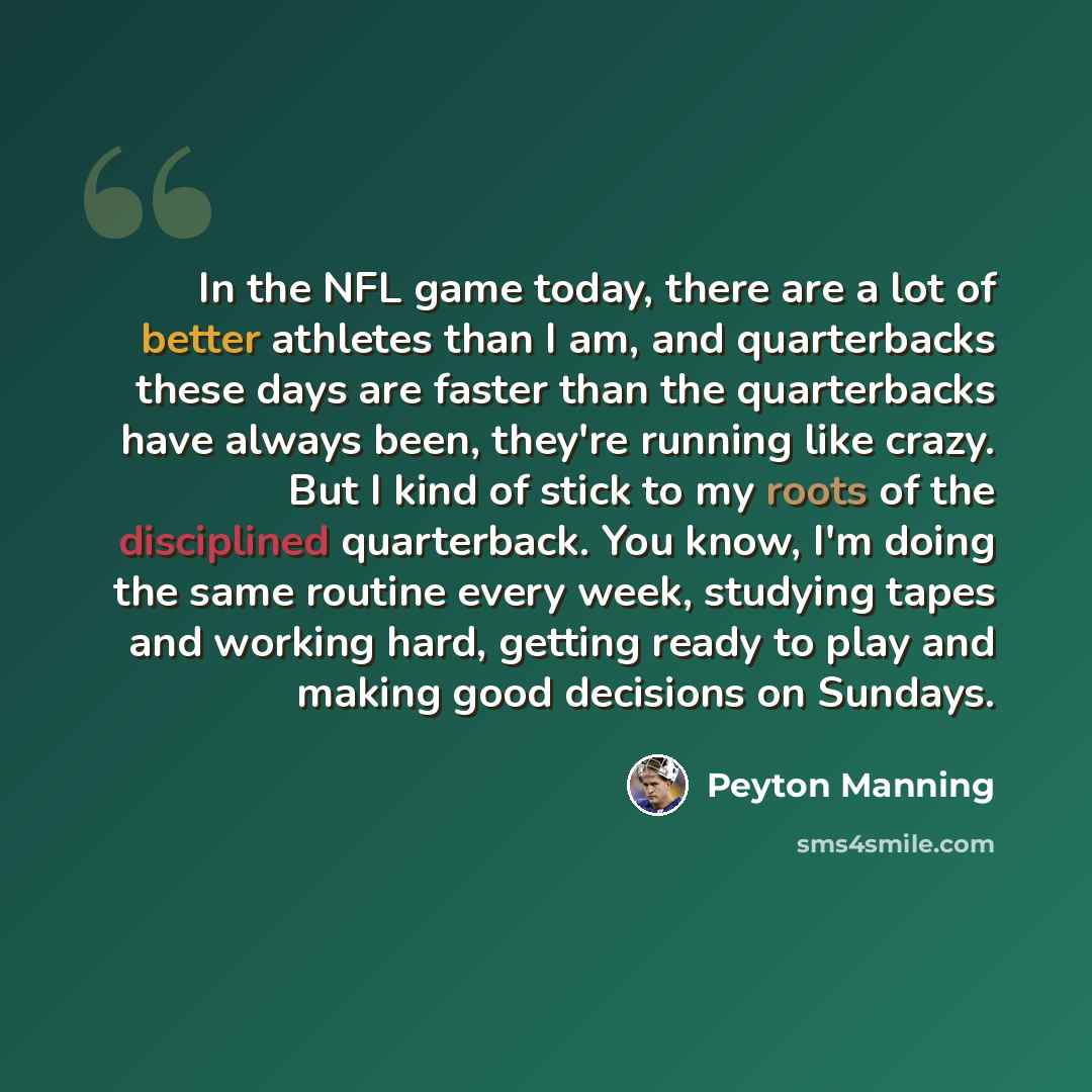 “In the NFL game today, there are a lot of better athletes than I am, and quarterbacks these days are faster than the quarterbacks have always been, they're running like crazy. But I kind of stick to my roots of the disciplined quarterback. You know, I'm doing the same routine every week, studying…” quote by Peyton Manning