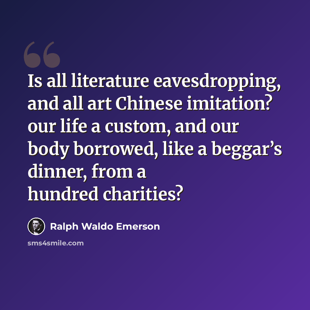 “Is all literature eavesdropping, and all art Chinese imitation? our life a custom, and our body borrowed, like a beggar’s dinner, from a hundred charities?” quote by Ralph Waldo Emerson