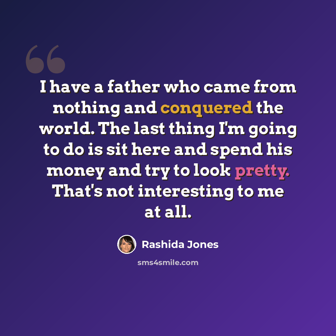 “I have a father who came from nothing and conquered the world. The last thing I'm going to do is sit here and spend his money and try to look pretty. That's not interesting to me at all.” quote by Rashida Jones