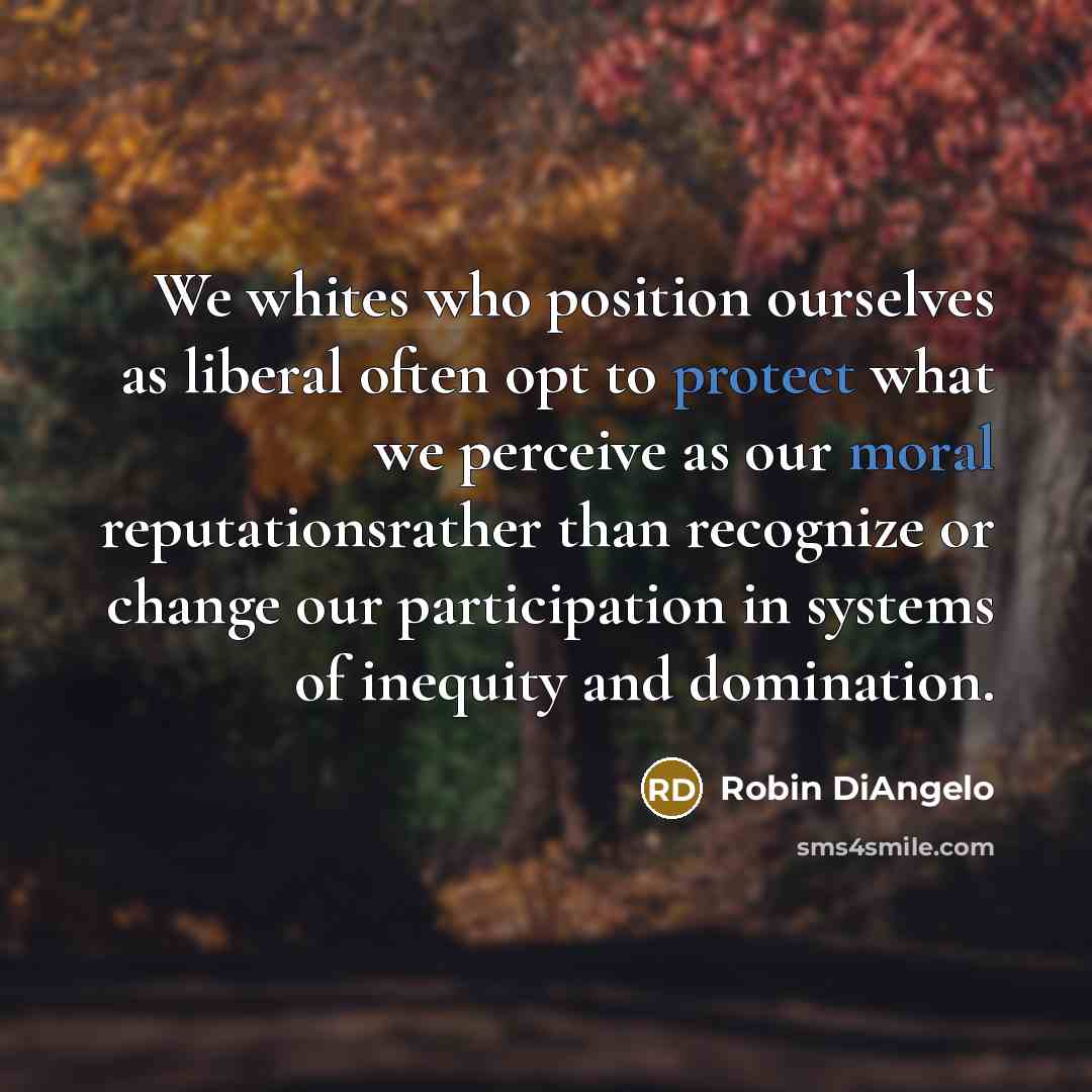 “We whites who position ourselves as liberal often opt to protect what we perceive as our moral reputationsrather than recognize or change our participation in systems of inequity and domination.” quote by Robin DiAngelo