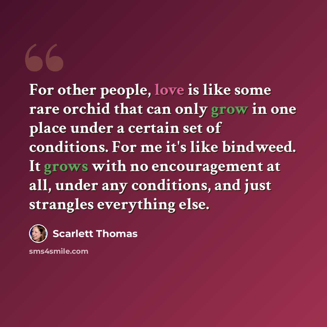 “For other people, love is like some rare orchid that can only grow in one place under a certain set of conditions. For me it's like bindweed. It grows with no encouragement at all, under any conditions, and just strangles everything else.” quote by Scarlett Thomas